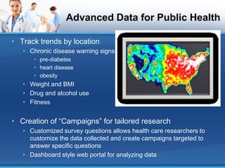Advanced Data for Public Health

• Track trends by location
   • Chronic disease warning signs
      • pre-diabetes
      • heart disease
      • obesity
   • Weight and BMI
   • Drug and alcohol use
   • Fitness


• Creation of “Campaigns” for tailored research
   • Customized survey questions allows health care researchers to
     customize the data collected and create campaigns targeted to
     answer specific questions
   • Dashboard style web portal for analyzing data
 