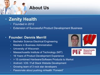 About Us

• Zenity Health
   • Founded in 2012
   • Extension of Successful Product Development Business


• Founder: Dennis Merrill
   •   Bachelor Science Electrical Engineering
   •   Masters in Business Administration
   •   University of Wisconsin
   •   Massachusetts Institute of Technology (MIT)
   •   16 Years of Product Development Experience
   •   > 15 combined Hardware/Software Products to Market
   •   Android / iOS / Full Stack Website Development
   •   Growing team of 3 rock star developers
   •   Passionate about pushing mHealth “Forward”
 
