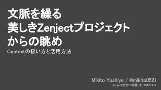 文脈を繰る
美しきZenjectプロジェクト
からの眺め
Contextの扱い方と活用方法
Mikito Yoshiya / @mikito0521
Zenject完全に理解した 2018/9/6
 