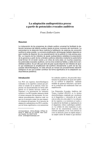 45
La adaptación audioprotésica precoz
a partir de potenciales evocados auditivos
Franz Zenker Castro
Resumen
La instauración de los programas de cribado auditivo universal ha facilitado la de-
tección temprana del defecto auditivo desde el primer momento del nacimiento. La
precocidad en la detección lleva implícita la habilitación de sistemas de corrección
auditiva lo antes posible. La correcta amplificación del lenguaje hablado depende en
gran medida de disponer de una caracterización de la audición lo más precisa posi-
ble. La mayoría de los métodos de ajuste audioprotésico establece la prescripción
de la ganancia a partir de los umbrales auditivos obtenidos mediante la audiometría
tonal liminal. En el recién nacido y en niños de corta edad, en muchas ocasiones,
los potenciales evocados auditivos, son la única evidencia fiables y valida de la sen-
sibilidad auditiva. Es por ello que sería de gran ayuda disponer de métodos de ajus-
te que establezcan la amplificación del audífono directamente a partir de las res-
puestas electrofisiológicas. En este artículo se revisan los procedimientos electrofi-
siológicos al uso que pueden contribuir de forma significativa en la adaptación au-
dioprotésicas pediátrica.
Introducción
Los PEA son registros electrofisiológicos
realizados en la superficie craneal que per-
miten el estudio de la audición. Estas res-
puestas son desencadenadas de forma obli-
gatoria en el sistema nervioso central en
respuesta a la presentación de estímulos
acústicos. Los PEA pueden obtenerse desde
el mismo momento del nacimiento. Se con-
sideran procedimientos objetivos toda vez
que no es necesario contar con una respues-
ta voluntaria del paciente. En el proceso de
adaptación audiopotésica los PEA contribu-
yen de forma significativa a (a) caracterizar
los umbrales auditivos, (b) prescribir direc-
tamente los parámetros de ajuste del audífo-
no, (c) verificar la adaptación mediante
medidas de ganancia funcional y (d) facili-
tar la evaluación del rendimiento final con
amplificación.
Los Potenciales Evocados Auditivos del
Tronco Cerebral (PEATC) es la técnica
electrofisiológica empleada por excelencia
en el diagnóstico y valoración de la audi-
ción en niños de corta edad (1). La robustez
de los registros y su resistencia al sueño y
la sedación ha facilitado su implantación en
el diagnóstico clínico audiológico pediátri-
co. La solidez de estas respuestas es pro-
ducto de las características acústicas del
estímulo empleado, el clic. Este estímulo es
corto en duración, posee un rápido ataque y
un amplio ancho de banda lo que desenca-
Correspondencia: Clínica Barajas. C/Pérez de
Rozas 8. 38004 S/C de Tenerife. Islas Cana-
rias. España. Tel: 92227 54 88
Email: zenker@clinicabarajas.com
 