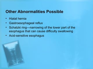 Other Abnormalities Possible
• Hiatal hernia
• Gastroesophageal reflux
• Schatzki ring—narrowing of the lower part of the
esophagus that can cause difficulty swallowing
• Acid-sensitive esophagus

 