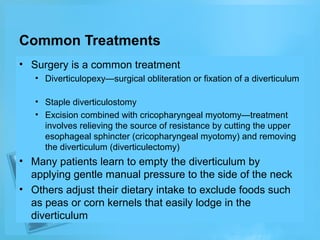 Common Treatments
• Surgery is a common treatment
• Diverticulopexy—surgical obliteration or fixation of a diverticulum
• Staple diverticulostomy
• Excision combined with cricopharyngeal myotomy—treatment
involves relieving the source of resistance by cutting the upper
esophageal sphincter (cricopharyngeal myotomy) and removing
the diverticulum (diverticulectomy)

• Many patients learn to empty the diverticulum by
applying gentle manual pressure to the side of the neck
• Others adjust their dietary intake to exclude foods such
as peas or corn kernels that easily lodge in the
diverticulum

 