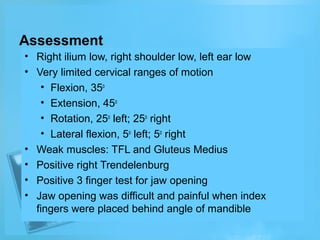 Assessment
• Right ilium low, right shoulder low, left ear low
• Very limited cervical ranges of motion
• Flexion, 35o
• Extension, 45o
• Rotation, 25o left; 25o right
• Lateral flexion, 5o left; 5o right
• Weak muscles: TFL and Gluteus Medius
• Positive right Trendelenburg
• Positive 3 finger test for jaw opening
• Jaw opening was difficult and painful when index
fingers were placed behind angle of mandible

 