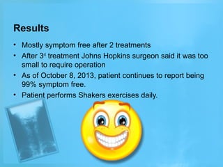 Results
• Mostly symptom free after 2 treatments
• After 3rd treatment Johns Hopkins surgeon said it was too
small to require operation
• As of October 8, 2013, patient continues to report being
99% symptom free.
• Patient performs Shakers exercises daily.

 