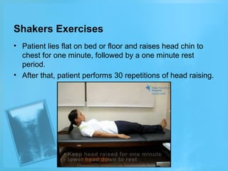 Shakers Exercises
• Patient lies flat on bed or floor and raises head chin to
chest for one minute, followed by a one minute rest
period.
• After that, patient performs 30 repetitions of head raising.

 