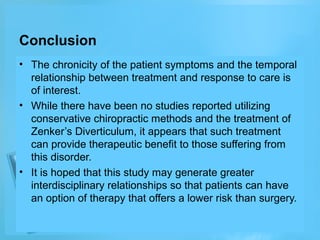 Conclusion
• The chronicity of the patient symptoms and the temporal
relationship between treatment and response to care is
of interest.
• While there have been no studies reported utilizing
conservative chiropractic methods and the treatment of
Zenker’s Diverticulum, it appears that such treatment
can provide therapeutic benefit to those suffering from
this disorder.
• It is hoped that this study may generate greater
interdisciplinary relationships so that patients can have
an option of therapy that offers a lower risk than surgery.

 