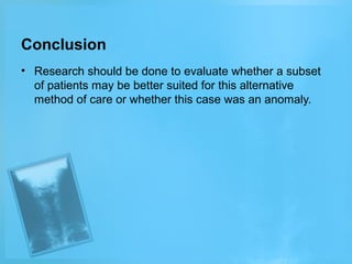 Conclusion
• Research should be done to evaluate whether a subset
of patients may be better suited for this alternative
method of care or whether this case was an anomaly.

 