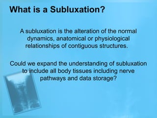 What is a Subluxation?
A subluxation is the alteration of the normal
dynamics, anatomical or physiological
relationships of contiguous structures.
Could we expand the understanding of subluxation
to include all body tissues including nerve
pathways and data storage?

 