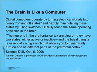 The Brain is Like a Computer
Digital computers operate by turning electrical signals into
binary "on and off states" and flexibly manipulating these
states by using switches. O'Reilly found the same operating
principles in the brain.
"The neurons in the prefrontal cortex are binary—they have
two states, either active or inactive—and the basal ganglia
is essentially a big switch that allows you to dynamically
turn on and off different parts of the prefrontal cortex,"
Science Daily Oct. 6, 2006
Randall O'Reilly, a professor in CU-Boulder's Department of Psychology and
Neuroscience

 