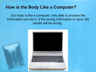 How is the Body Like a Computer?
Our body is like a computer, only able to process the
information put into it. If the wrong information is input, the
results will be wrong.

 