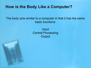 How is the Body Like a Computer?
The body acts similar to a computer in that it has the same
basic functions:
Input
Central Processing
Output

 