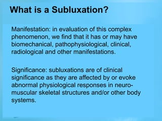 What is a Subluxation?
Manifestation: in evaluation of this complex
phenomenon, we find that it has or may have
biomechanical, pathophysiological, clinical,
radiological and other manifestations.
Significance: subluxations are of clinical
significance as they are affected by or evoke
abnormal physiological responses in neuromuscular skeletal structures and/or other body
systems.

 