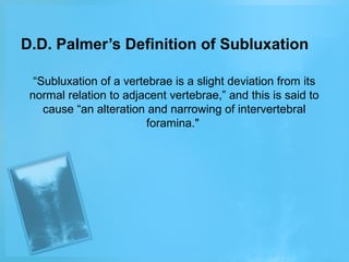 D.D. Palmer’s Definition of Subluxation
“Subluxation of a vertebrae is a slight deviation from its
normal relation to adjacent vertebrae,” and this is said to
cause “an alteration and narrowing of intervertebral
foramina."

 
