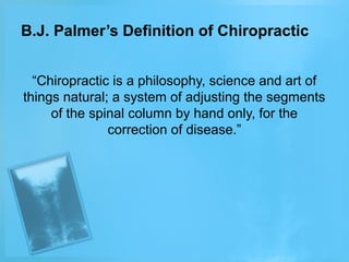 B.J. Palmer’s Definition of Chiropractic
“Chiropractic is a philosophy, science and art of
things natural; a system of adjusting the segments
of the spinal column by hand only, for the
correction of disease.”

 