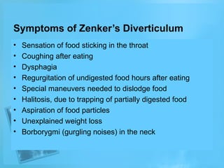 Symptoms of Zenker’s Diverticulum
•
•
•
•
•
•
•
•
•

Sensation of food sticking in the throat
Coughing after eating
Dysphagia
Regurgitation of undigested food hours after eating
Special maneuvers needed to dislodge food
Halitosis, due to trapping of partially digested food
Aspiration of food particles
Unexplained weight loss
Borborygmi (gurgling noises) in the neck

 