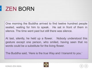 ZEN BORN 
KONGO ZEN INDIA 
One morning the Buddha arrived to find twelve hundred people seated, waiting for him to speak. He sat in front of them in silence. The time went past but still there was silence. 
At last, silently, he held up a flower. Nobody understood this gesture except one person, who smiled, having seen that no words could be a substitute for the living flower. 
The Buddha said, ‘Here is the true Way and I transmit to you.’  