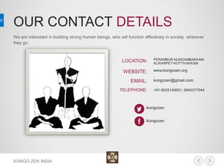 OUR CONTACT DETAILS 
KONGO ZEN INDIA 
We are interested in building strong human beings, who will function effectively in society wherever they go. 
PERAMBUR-NUNGAMBAKKAM- ALWARPET-KOTTIVAKKAM 
www.kongozen.org 
kongozen@gmail.com 
+91-9025140051, 9940377944 
ikongozen 
ikongozen 
LOCATION: 
WEBSITE: 
EMAIL: 
TELEPHONE:  