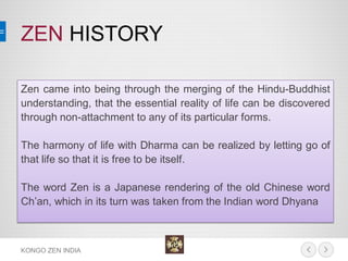 ZEN HISTORY 
KONGO ZEN INDIA 
Zen came into being through the merging of the Hindu-Buddhist understanding, that the essential reality of life can be discovered through non-attachment to any of its particular forms. 
The harmony of life with Dharma can be realized by letting go of that life so that it is free to be itself. 
The word Zen is a Japanese rendering of the old Chinese word Ch’an, which in its turn was taken from the Indian word Dhyana  