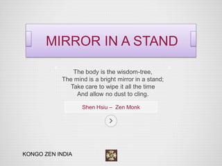 The body is the wisdom-tree, 
The mind is a bright mirror in a stand; 
Take care to wipe it all the time 
And allow no dust to cling. 
Shen Hsiu – Zen Monk 
MIRROR IN A STAND 
KONGO ZEN INDIA  
