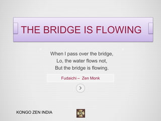 When I pass over the bridge, 
Lo, the water flows not, 
But the bridge is flowing. 
Fudaichi – Zen Monk 
THE BRIDGE IS FLOWING 
KONGO ZEN INDIA  