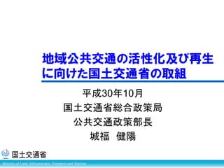 Ministry of Land, Infrastructure, Transport and Tourism
平成30年10月
国土交通省総合政策局
公共交通政策部長
城福 健陽
地域公共交通の活性化及び再生
に向けた国土交通省の取組
 