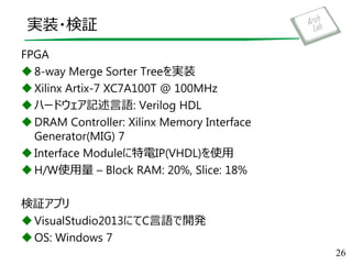 実装・検証
FPGA
8-way Merge Sorter Treeを実装
Xilinx Artix-7 XC7A100T @ 100MHz
ハードウェア記述言語: Verilog HDL
DRAM Controller: Xilinx Memory Interface
Generator(MIG) 7
Interface Moduleに特電IP(VHDL)を使用
H/W使用量 – Block RAM: 20%, Slice: 18%
検証アプリ
VisualStudio2013にてC言語で開発
OS: Windows 7
26
 