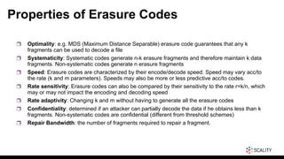 Properties of Erasure Codes
❒ Optimality: e.g. MDS (Maximum Distance Separable) erasure code guarantees that any k
fragments can be used to decode a file
❒ Systematicity: Systematic codes generate n-k erasure fragments and therefore maintain k data
fragments. Non-systematic codes generate n erasure fragments
❒ Speed: Erasure codes are characterized by their encode/decode speed. Speed may vary acc/to
the rate (k and m parameters). Speeds may also be more or less predictive acc/to codes.
❒ Rate sensitivity: Erasure codes can also be compared by their sensitivity to the rate r=k/n, which
may or may not impact the encoding and decoding speed
❒ Rate adaptivity: Changing k and m without having to generate all the erasure codes
❒ Confidentiality: determined if an attacker can partially decode the data if he obtains less than k
fragments. Non-systematic codes are confidential (different from threshold schemes)
❒ Repair Bandwidth: the number of fragments required to repair a fragment.
 