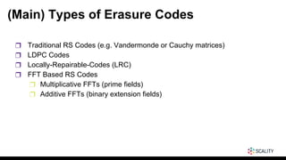 (Main) Types of Erasure Codes
❒ Traditional RS Codes (e.g. Vandermonde or Cauchy matrices)
❒ LDPC Codes
❒ Locally-Repairable-Codes (LRC)
❒ FFT Based RS Codes
❒ Multiplicative FFTs (prime fields)
❒ Additive FFTs (binary extension fields)
 
