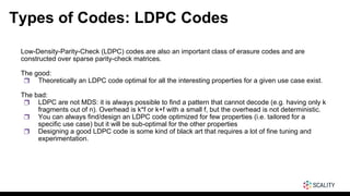 Types of Codes: LDPC Codes
Low-Density-Parity-Check (LDPC) codes are also an important class of erasure codes and are
constructed over sparse parity-check matrices.
The good:
❒ Theoretically an LDPC code optimal for all the interesting properties for a given use case exist.
The bad:
❒ LDPC are not MDS: it is always possible to find a pattern that cannot decode (e.g. having only k
fragments out of n). Overhead is k*f or k+f with a small f, but the overhead is not deterministic.
❒ You can always find/design an LDPC code optimized for few properties (i.e. tailored for a
specific use case) but it will be sub-optimal for the other properties
❒ Designing a good LDPC code is some kind of black art that requires a lot of fine tuning and
experimentation.
 
