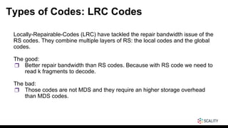 Types of Codes: LRC Codes
Locally-Repairable-Codes (LRC) have tackled the repair bandwidth issue of the
RS codes. They combine multiple layers of RS: the local codes and the global
codes.
The good:
❒ Better repair bandwidth than RS codes. Because with RS code we need to
read k fragments to decode.
The bad:
❒ Those codes are not MDS and they require an higher storage overhead
than MDS codes.
 
