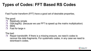 Types of Codes: FFT Based RS Codes
Fast Fourier transform (FFT) have a good set of desirable properties.
The good:
❒ Relatively simple
❒ O(N.log(N)) (because we use FFT to speed up the matrix multiplication)
❒ MDS
❒ Fast for large n
The bad:
❒ Repair bandwidth: If there is a missing erasure, we need k codes to
recover the data fragments. For systematic codes, in any case we need to
download k codes.
 