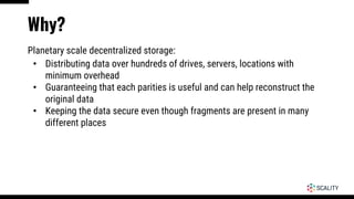 Why?
Planetary scale decentralized storage:
• Distributing data over hundreds of drives, servers, locations with
minimum overhead
• Guaranteeing that each parities is useful and can help reconstruct the
original data
• Keeping the data secure even though fragments are present in many
different places
 