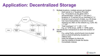 Application: Decentralized Storage
❒ Multiple locations, multiple servers per location
❒ Each server is a “Quadiron Provider”
❒ E.g. 10 locations on the globe with 5
servers/location: C(50,35) => can lose 3
locations or 15 servers for an overhead of 1.4
❒ A server is just a bunch of disks, e.g. 45 drives
❒ Can have local parities on servers to avoid
repairing too often on the network e.g. C(45, 40)
= 1.125
❒ Total overhead 1.4 * 1.125 = 1.57
❒ E.g. w/ 10TB drives, 22PB => 14PB useful
❒ Use blockchain transactions to store the location of
blocks
❒ E.g. using Parity, proof-of-work (non-trusted
env) or proof-of-authority (trusted env =>
millions tx/s)
❒ Index the ledgers by block-ids
❒ Use the indexes to locate the blocks
❒ Consolidate indexes
 
