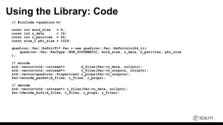 Using the Library: Code
// #include <quadiron.h>
const int word_size = 8;
const int n_data = 16;
const int n_parities = 64;
const size_t pkt_size = 1024;
quadiron::fec::RsFnt<T>* fec = new quadiron::fec::RsFnt<uint64_t>(
quadiron::fec::FecType::NON_SYSTEMATIC, word_size, n_data, n_parities, pkt_size
);
// encode
std::vector<std::istream*> d_files(fec->n_data, nullptr);
std::vector<std::ostream*> c_files(fec->n_outputs, nullptr);
std::vector<quadiron::Properties> c_props(fec->n_outputs);
fec->encode_packet(d_files, c_files, c_props);
// decode
std::vector<std::ostream*> r_files(fec->n_data, nullptr);
fec->decode_bufs(d_files, c_files, c_props, r_files);
 