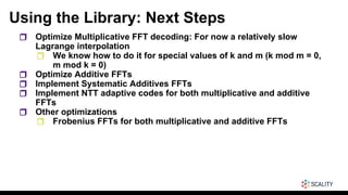 Using the Library: Next Steps
❒ Optimize Multiplicative FFT decoding: For now a relatively slow
Lagrange interpolation
❒ We know how to do it for special values of k and m (k mod m = 0,
m mod k = 0)
❒ Optimize Additive FFTs
❒ Implement Systematic Additives FFTs
❒ Implement NTT adaptive codes for both multiplicative and additive
FFTs
❒ Other optimizations
❒ Frobenius FFTs for both multiplicative and additive FFTs
 