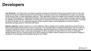 Developers
Lam Pham-Sy: Lam Pham-Sy is a research engineer working on information theory and computer science. His main
research focuses on different families of forward erasure correcting codes such as ReedSolomon codes, Low-Density
Parity-Check codes, Locally Repairable codes etc. Their application covers from digital communication to data storage.
He did his PhD program in a collaboration between CEA-Leti and Eutelsat S.A. on the subject of forward erasure codes
for satellite communications. Afterwards, he continued his researches at ETIS laboratory and at Orange Labs. Currently
he works at Scality S.A. as a research engineer whose research topics include application of erasure codes in
distributed storage systems, finite field arithmetics.
Sylvain Laperche: Sylvain Laperche is a code craftsman. With a background in biotech engineering,he learnt how to
hack bacteria before learning how to hack a computer. That changed when it studied bioinformatics, and since then he
honed and applied its skill on a wide set of problematics: genome sequencing, complex embedded systems, climate
modelling at European scale, mass-scale geolocation for telco industries. Its steps led him to work on distributed
storage systems and he currently works as an R&D engineer at Scality. Sylvain Laperche has an Engineer’s degree in
Hardware, Circuit Design and Embedded Systems from ISIMA.
 