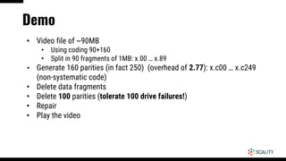 Demo
• Video file of ~90MB
• Using coding 90+160
• Split in 90 fragments of 1MB: x.00 … x.89
• Generate 160 parities (in fact 250) (overhead of 2.77): x.c00 … x.c249
(non-systematic code)
• Delete data fragments
• Delete 100 parities (tolerate 100 drive failures!)
• Repair
• Play the video
 