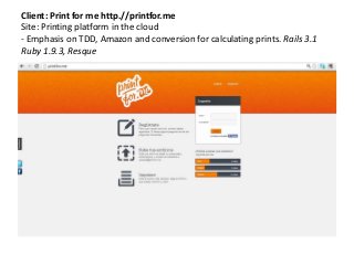 Client: Print for me http.//printfor.me
Site: Printing platform in the cloud
- Emphasis on TDD, Amazon and conversion for calculating prints. Rails 3.1
Ruby 1.9.3, Resque
 
