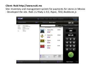 Client: Nuki http://www.nuki.mx
Site: Inventory and management system for payments for stores in Mexico
- Developed the site. Rails 3.2 Ruby 1.9.3, Rspec, TDD, Backbone.js
 