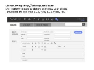 Client: CalviRugs http://calvirugs.zenlabs.net
Site: Platform to make quotations and follow-up of clients
- Developed the site. Rails 3.2.12 Ruby 1.9.3, Rspec, TDD
 
