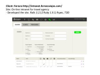 Client: Ferrara http://intranet.ferraraviajes.com/
Site: On-line intranet for travel agency
- Developed the site. Rails 3.2.12 Ruby 1.9.3, Rspec, TDD
 