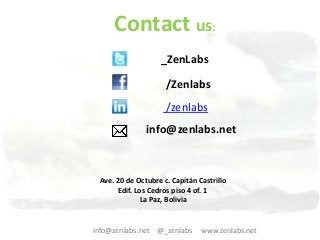 Contact us:
                   _ZenLabs

                     /Zenlabs
                     /zenlabs
               info@zenlabs.net



 Ave. 20 de Octubre c. Capitán Castrillo
      Edif. Los Cedros piso 4 of. 1
              La Paz, Bolivia


info@zenlabs.net @_zenlabs      www.zenlabs.net
 