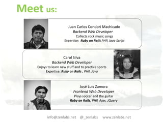 Meet us:
                         Juan Carlos Condori Machicado
                            Backend Web Developer
                              Collects rock music songs
                      Expertise: Ruby on Rails PHP, Java Script



                    Carol Silva
              Backend Web Developer
    Enjoys to learn new stuff and to practice sports
         Expertise: Ruby on Rails , PHP, Java



                                José Luis Zamora
                            Frontend Web Developer
                            Plays soccer and the guitar
                          Ruby on Rails, PHP, Ajax, JQuery



          info@zenlabs.net @_zenlabs             www.zenlabs.net
 