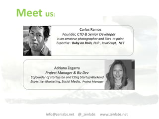 Meet us:
                                  Carlos Ramos
                        Founder, CTO & Senior Developer
                    Is an amateur photographer and likes to paint
                    Expertise : Ruby on Rails, PHP , JavaScript, .NET




                 Adriana Zegarra
            Project Manager & Biz Dev
  Cofounder of startup.bo and COrg StartupWeekend
  Expertise: Marketing, Social Media, Project Manager




            info@zenlabs.net @_zenlabs             www.zenlabs.net
 
