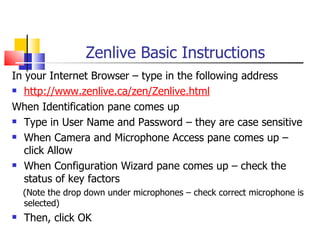 Zenlive Basic Instructions
In your Internet Browser – type in the following address
 http://www.zenlive.ca/zen/Zenlive.html

When Identification pane comes up
 Type in User Name and Password – they are case sensitive

 When Camera and Microphone Access pane comes up –

   click Allow
 When Configuration Wizard pane comes up – check the

   status of key factors
    (Note the drop down under microphones – check correct microphone is
    selected)
   Then, click OK
 