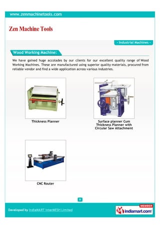 - Industrial Machines -


Wood Working Machine:

We have gained huge accolades by our clients for our excellent quality range of Wood
Working Machines. These are manufactured using superior quality materials, procured from
reliable vendor and find a wide application across various industries.




            Thickness Planner                          Surface planner Cum
                                                      Thickness Planner with
                                                     Circular Saw Attachment




               CNC Router
 