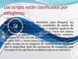 Los scripts están clasificados por
categorías:
 Safe:
Scripts que no fueron diseñados para bloquear los
servicios, el uso de grandes cantidades de ancho de
banda de la red u otros recursos, o explotar agujeros de
seguridad se clasifican como seguros. Estos son menos
propensos a ofender a los administradores remotos,
Ejemplos de ello son ssh-llave de host (obtiene una clave
de host SSH) y html-título (coge el título de una página
web). Scripts en la categoría de versión no se clasifican
por la seguridad, pero las secuencias de comandos que
no están en la caja fuerte se deben colocar en intrusivo.
 