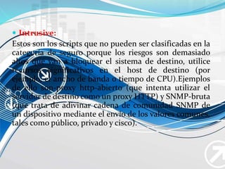  Intrusive:
Estos son los scripts que no pueden ser clasificadas en la
categoría de seguro porque los riesgos son demasiado
altos que van a bloquear el sistema de destino, utilice
recursos significativos en el host de destino (por
ejemplo, el ancho de banda o tiempo de CPU).Ejemplos
de ello son-proxy http-abierto (que intenta utilizar el
servidor de destino como un proxy HTTP) y SNMP-bruta
(que trata de adivinar cadena de comunidad SNMP de
un dispositivo mediante el envío de los valores comunes,
tales como público, privado y cisco).
 