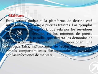  Malware:
Estos scripts probar si la plataforma de destino está
infectado por malware o puertas traseras. Los ejemplos
incluyen smtp-strangeport, que vela por los servidores
SMTP que se ejecutan en los números de puerto
inusuales y auth-parodia, que detecta los demonios de
suplantación de identidad que proporcionan una
respuesta falsa, incluso antes de recibir una consulta.
Ambos comportamientos son comúnmente asociados
con las infecciones de malware.
 