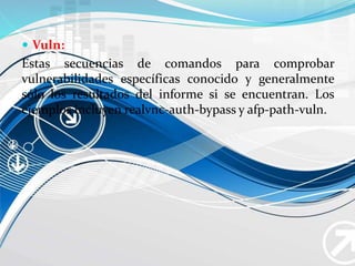  Vuln:
Estas secuencias de comandos para comprobar
vulnerabilidades específicas conocido y generalmente
sólo los resultados del informe si se encuentran. Los
ejemplos incluyen realvnc-auth-bypass y afp-path-vuln.
 